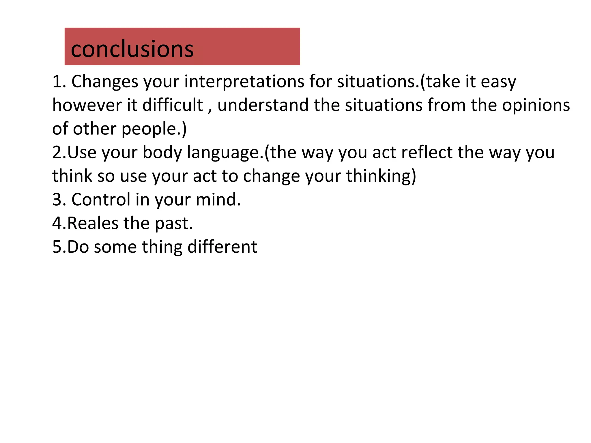 conclusions
1. Changes your interpretations for situations.(take it easy
however it difficult , understand the situations from the opinions
of other people.)
2.Use your body language.(the way you act reflect the way you
think so use your act to change your thinking)
3. Control in your mind.
4.Reales the past.
5.Do some thing different
 