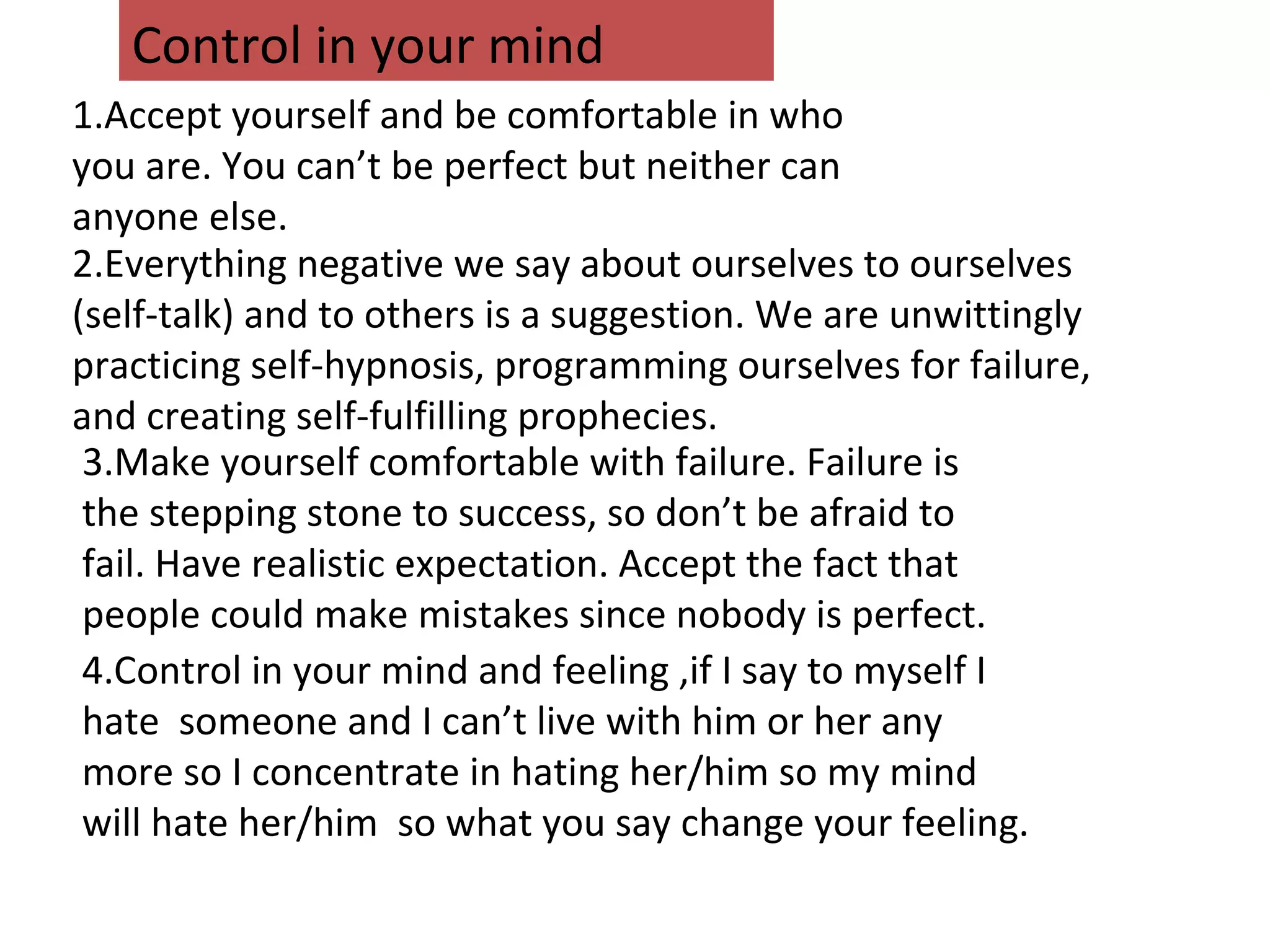 1.Accept yourself and be comfortable in who
you are. You can’t be perfect but neither can
anyone else.
3.Make yourself comfortable with failure. Failure is
the stepping stone to success, so don’t be afraid to
fail. Have realistic expectation. Accept the fact that
people could make mistakes since nobody is perfect.
4.Control in your mind and feeling ,if I say to myself I
hate someone and I can’t live with him or her any
more so I concentrate in hating her/him so my mind
will hate her/him so what you say change your feeling.
Control in your mind
2.Everything negative we say about ourselves to ourselves
(self-talk) and to others is a suggestion. We are unwittingly
practicing self-hypnosis, programming ourselves for failure,
and creating self-fulfilling prophecies.
 