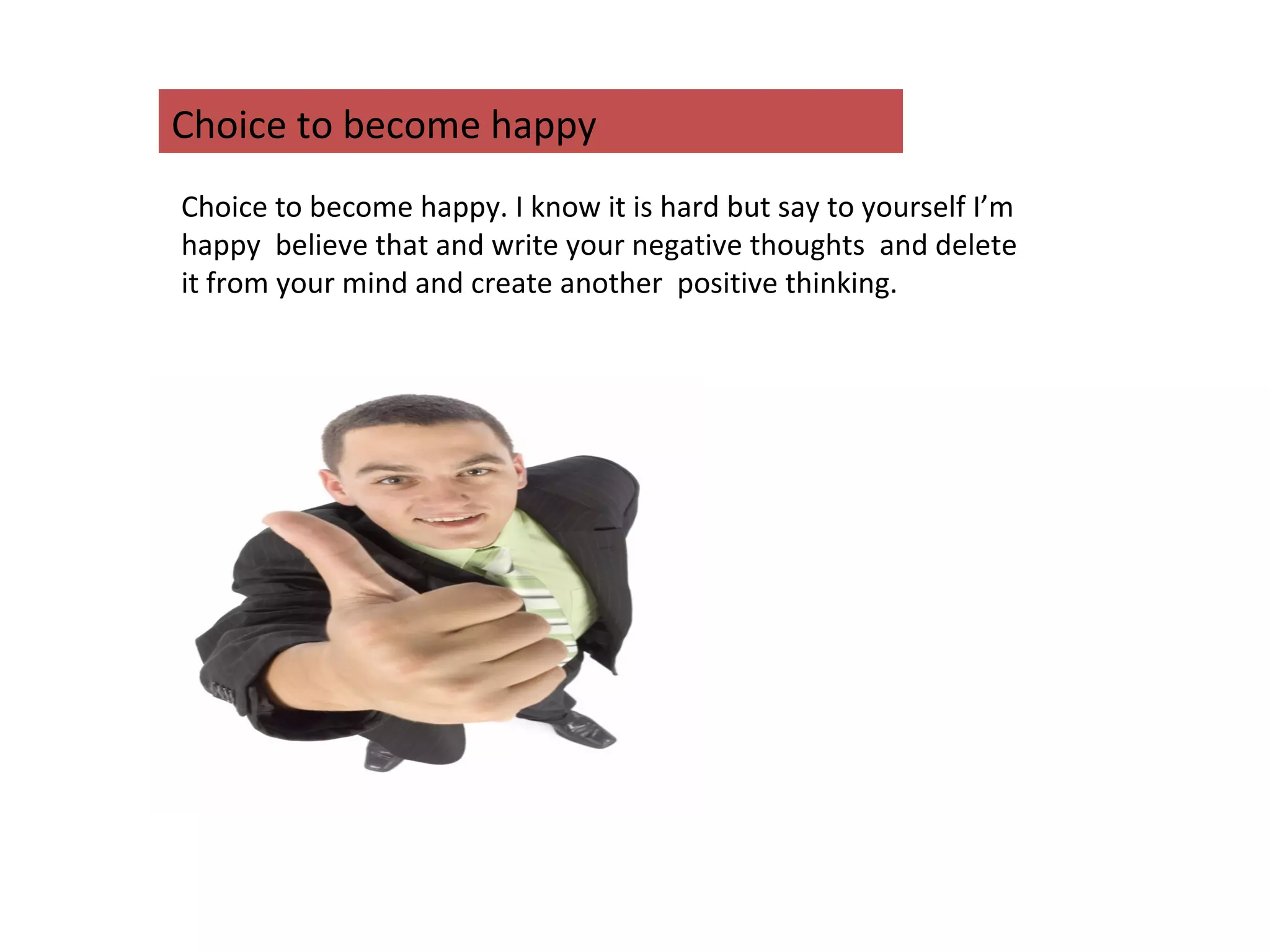 Choice to become happy. I know it is hard but say to yourself I’m
happy believe that and write your negative thoughts and delete
it from your mind and create another positive thinking.
Choice to become happy
 