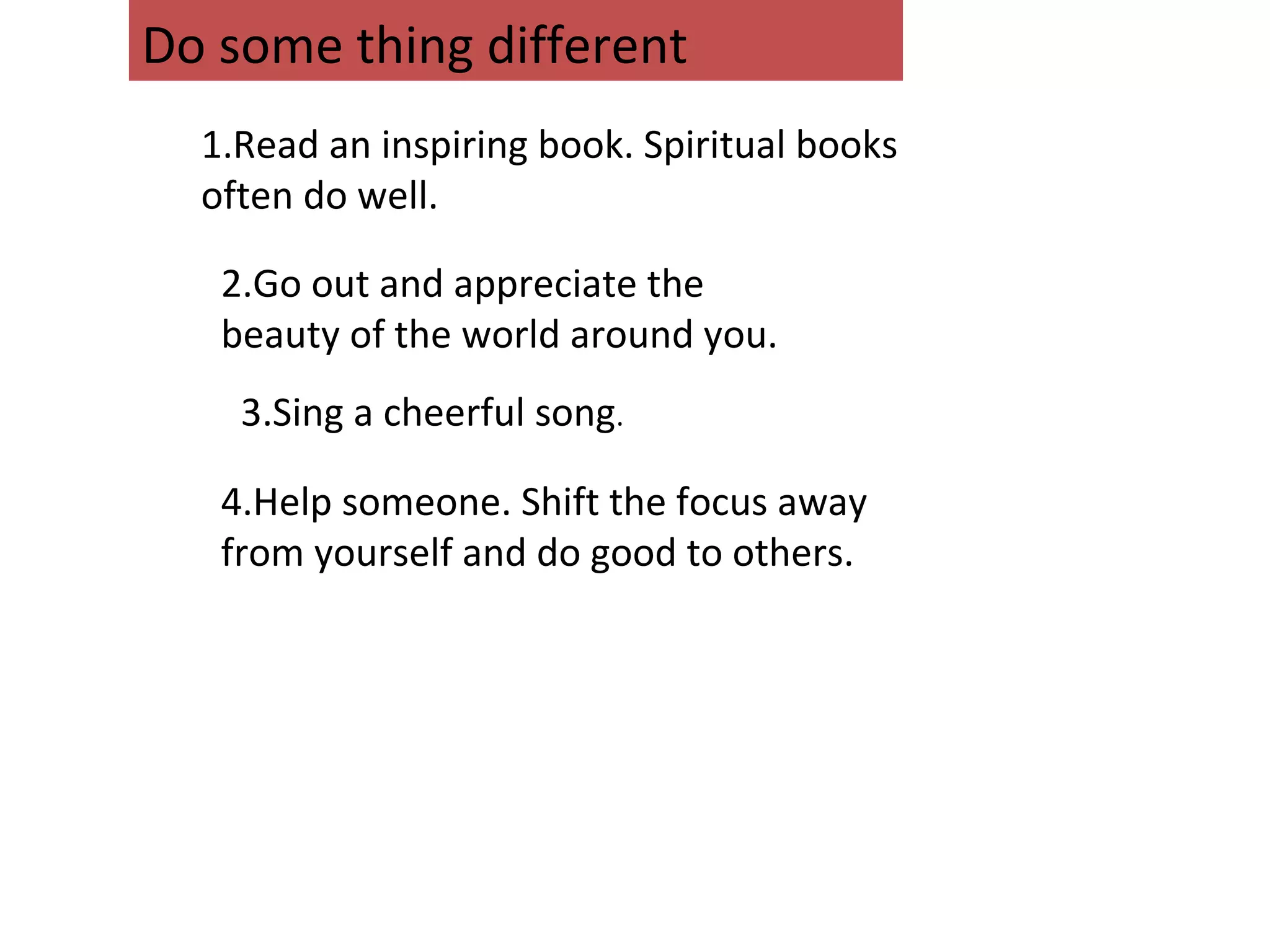 1.Read an inspiring book. Spiritual books
often do well.
2.Go out and appreciate the
beauty of the world around you.
3.Sing a cheerful song.
4.Help someone. Shift the focus away
from yourself and do good to others.
Do some thing different
 