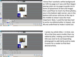 I knew that I wanted a white background
so I left my page as it was and then began
placing rulers on my page to guide me in
terms of placement of text and images
then used Place to insert my three photos,
one in the bottom right corner, one in the
bottom left corner and one at the top in
the middle to show it was the most
important. Next, I used the text box tool
to write my editorial pillar in Impact, size
48 and underlined to make it stand out.
I wrote my article titles = in Arial, size
30 so that they were smaller than my
editorial pillar, making sure that each
title was next to its corresponding
photograph to add clarity and to make
it easier for a reader to find their
desired article.
 