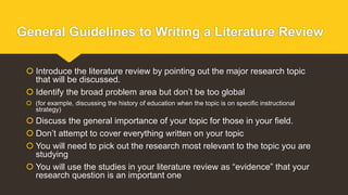 General Guidelines to Writing a Literature Review
 Introduce the literature review by pointing out the major research topic
that will be discussed.
 Identify the broad problem area but don’t be too global
 (for example, discussing the history of education when the topic is on specific instructional
strategy)
 Discuss the general importance of your topic for those in your field.
 Don’t attempt to cover everything written on your topic
 You will need to pick out the research most relevant to the topic you are
studying
 You will use the studies in your literature review as “evidence” that your
research question is an important one
 
