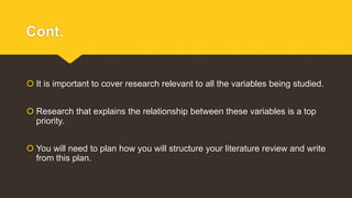 Cont.
 It is important to cover research relevant to all the variables being studied.
 Research that explains the relationship between these variables is a top
priority.
 You will need to plan how you will structure your literature review and write
from this plan.
 