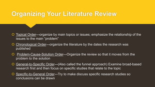 Organizing Your Literature Review
 Topical Order—organize by main topics or issues; emphasize the relationship of the
issues to the main “problem”
 Chronological Order—organize the literature by the dates the research was
published
 Problem-Cause-Solution Order—Organize the review so that it moves from the
problem to the solution
 General-to-Specific Order—(Also called the funnel approach) Examine broad-based
research first and then focus on specific studies that relate to the topic
 Specific-to-General Order—Try to make discuss specific research studies so
conclusions can be drawn
 