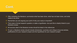 Cont.
 After reviewing the literature, summarize what has been done, what has not been done, and what
needs to be done
 Remember you are arguing your point of why your study is important!
 Then pose a formal research question or state a hypothesis—be sure this is clearly linked to your
literature review
 All sources cited in the literature review should be listed in the references
 To sum, a literature review should include introduction, summary and critique of journal articles,
justifications for your research project and the hypothesis for your research project
 