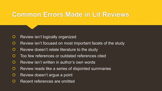 Common Errors Made in Lit Reviews
 Review isn’t logically organized
 Review isn’t focused on most important facets of the study
 Review doesn’t relate literature to the study
 Too few references or outdated references cited
 Review isn’t written in author’s own words
 Review reads like a series of disjointed summaries
 Review doesn’t argue a point
 Recent references are omitted
 