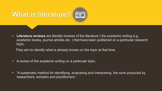 What is literature?
 Literature reviews are literally reviews of the literature ( the academic writing e.g.
academic books, journal articles etc. ) that have been published on a particular research
topic.
They aim to identify what is already known on the topic at that time.
 A review of the academic writing on a particular topic.
 “A systematic method for identifying, evaluating and interpreting the work produced by
researchers, scholars and practitioners.”
 