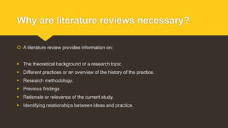 Why are literature reviews necessary?
 A literature review provides information on:
 The theoretical background of a research topic.
 Different practices or an overview of the history of the practice.
 Research methodology.
 Previous findings
 Rationale or relevance of the current study.
 Identifying relationships between ideas and practice.
 
