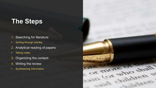 The Steps
1. Searching for literature
 Sorting through articles
2. Analytical reading of papers
 Taking notes
3. Organizing the content
4. Writing the review
 Synthesizing information
 