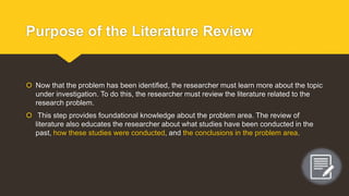 Purpose of the Literature Review
 Now that the problem has been identified, the researcher must learn more about the topic
under investigation. To do this, the researcher must review the literature related to the
research problem.
 This step provides foundational knowledge about the problem area. The review of
literature also educates the researcher about what studies have been conducted in the
past, how these studies were conducted, and the conclusions in the problem area.
 
