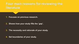 Four main reasons for reviewing the
literature
1. Focuses on previous research.
2. Shows how your study fills the ‘gap’.
3. The necessity and rationale of your study.
4. Set boundaries of your study.
 