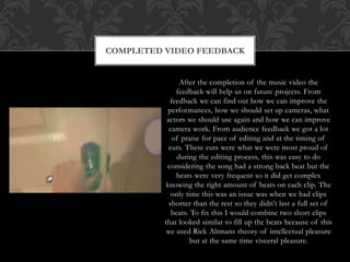 After the completion of the music video the
feedback will help us on future projects. From
feedback we can find out how we can improve the
performances, how we should set up cameras, what
actors we should use again and how we can improve
camera work. From audience feedback we got a lot
of praise for pace of editing and at the timing of
cuts. These cuts were what we were most proud of
during the editing process, this was easy to do
considering the song had a strong back beat but the
beats were very frequent so it did get complex
knowing the right amount of beats on each clip. The
only time this was an issue was when we had clips
shorter than the rest so they didn't last a full set of
beats. To fix this I would combine two short clips
that looked similar to fill up the beats because of this
we used Rick Altmans theory of intellectual pleasure
but at the same time visceral pleasure.
COMPLETED VIDEO FEEDBACK
 