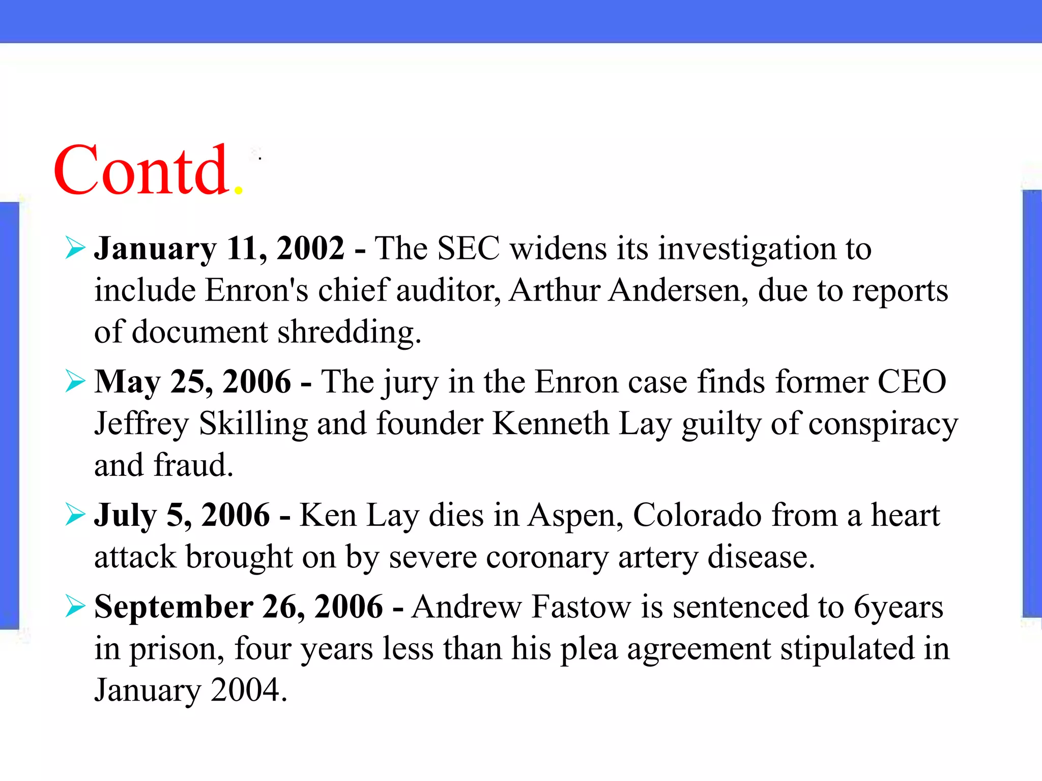 Contd.
 January 11, 2002 - The SEC widens its investigation to
include Enron's chief auditor, Arthur Andersen, due to reports
of document shredding.
 May 25, 2006 - The jury in the Enron case finds former CEO
Jeffrey Skilling and founder Kenneth Lay guilty of conspiracy
and fraud.
 July 5, 2006 - Ken Lay dies in Aspen, Colorado from a heart
attack brought on by severe coronary artery disease.
 September 26, 2006 - Andrew Fastow is sentenced to 6years
in prison, four years less than his plea agreement stipulated in
January 2004.
 