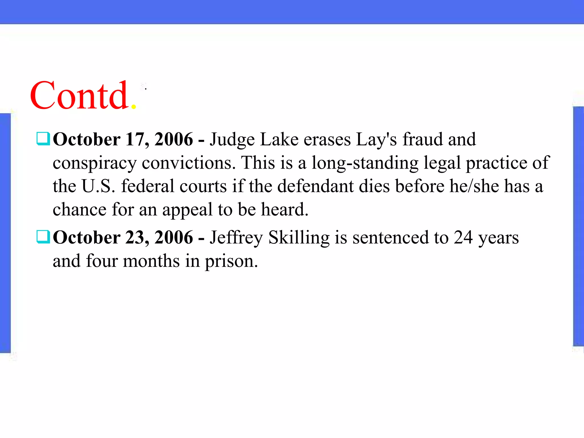 Contd.
October 17, 2006 - Judge Lake erases Lay's fraud and
conspiracy convictions. This is a long-standing legal practice of
the U.S. federal courts if the defendant dies before he/she has a
chance for an appeal to be heard.
October 23, 2006 - Jeffrey Skilling is sentenced to 24 years
and four months in prison.
 