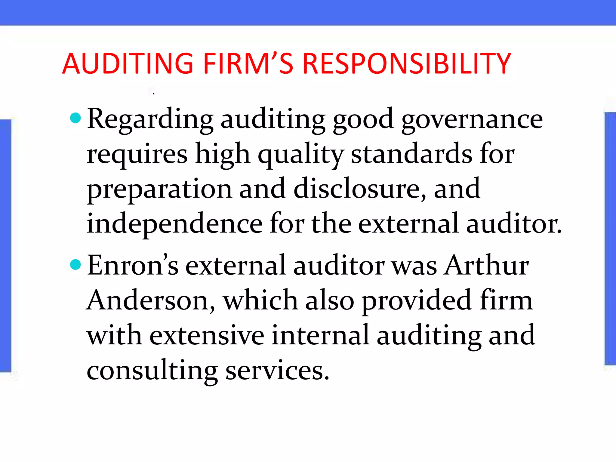 AUDITING FIRM’S RESPONSIBILITY
Regarding auditing good governance
requires high quality standards for
preparation and disclosure, and
independence for the external auditor.
Enron’s external auditor was Arthur
Anderson, which also provided firm
with extensive internal auditing and
consulting services.
 
