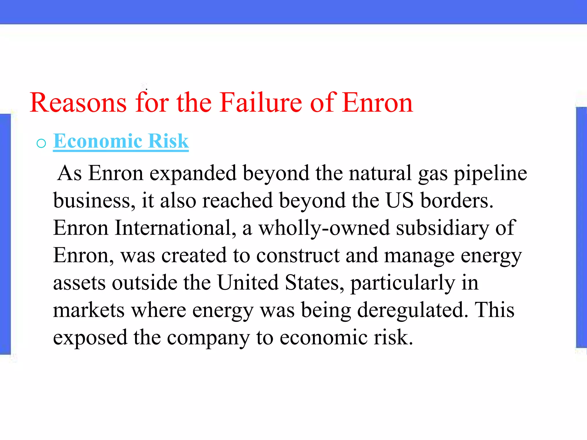 Reasons for the Failure of Enron
o Economic Risk
As Enron expanded beyond the natural gas pipeline
business, it also reached beyond the US borders.
Enron International, a wholly-owned subsidiary of
Enron, was created to construct and manage energy
assets outside the United States, particularly in
markets where energy was being deregulated. This
exposed the company to economic risk.
 