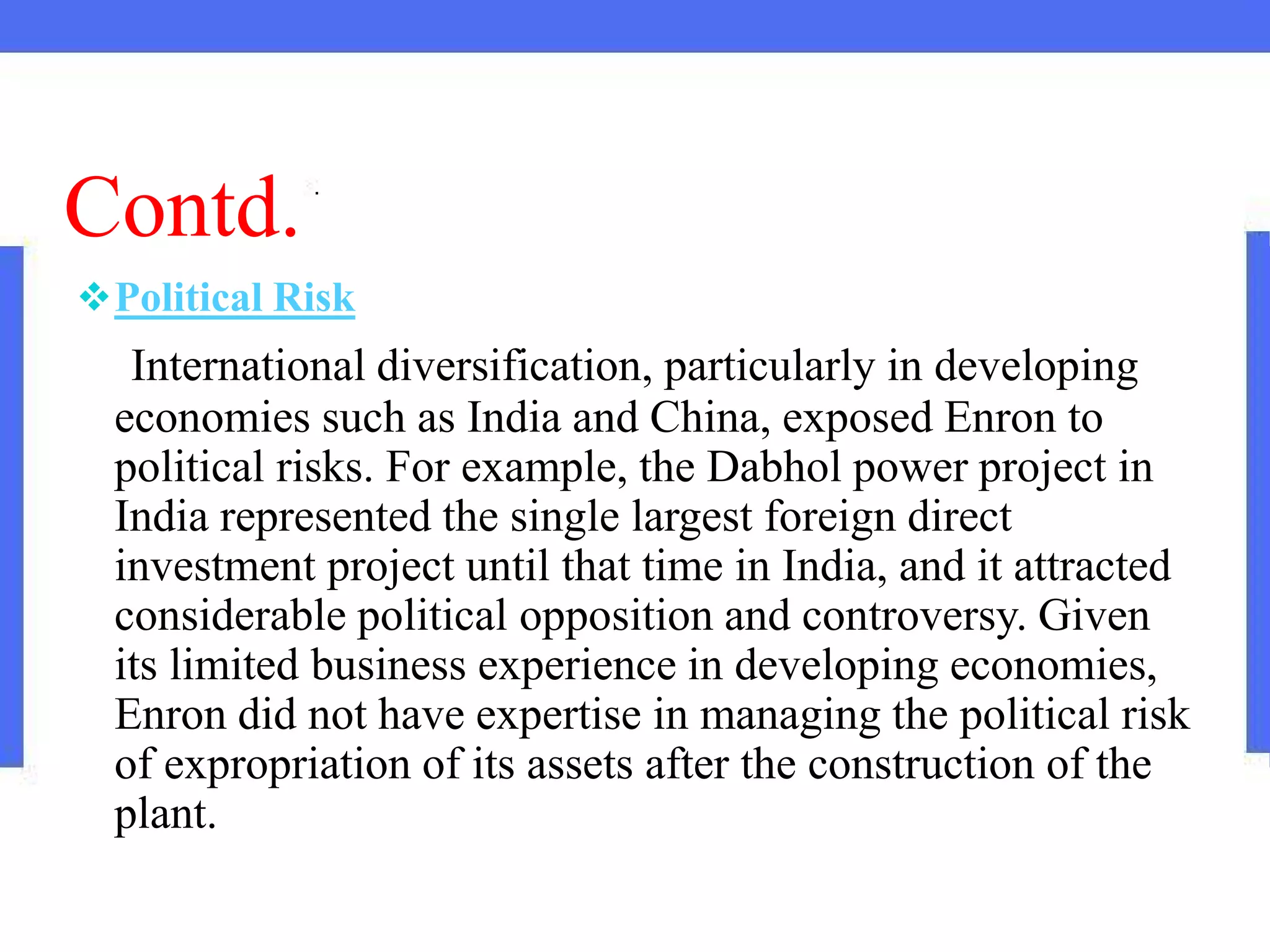 Contd.
Political Risk
International diversification, particularly in developing
economies such as India and China, exposed Enron to
political risks. For example, the Dabhol power project in
India represented the single largest foreign direct
investment project until that time in India, and it attracted
considerable political opposition and controversy. Given
its limited business experience in developing economies,
Enron did not have expertise in managing the political risk
of expropriation of its assets after the construction of the
plant.
 