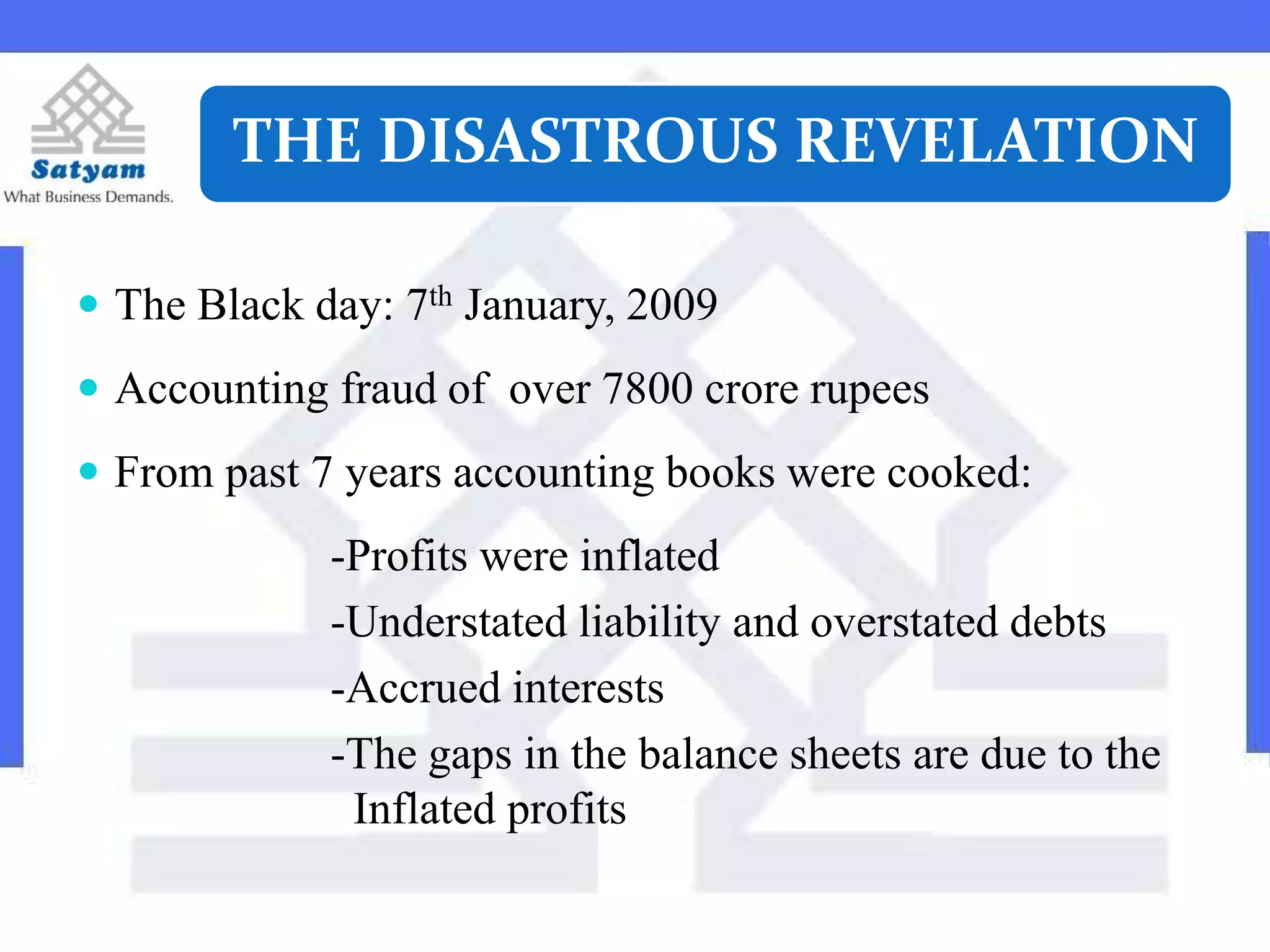 THE DISASTROUS REVELATION
 The Black day: 7th January, 2009
 Accounting fraud of over 7800 crore rupees
 From past 7 years accounting books were cooked:
-Profits were inflated
-Understated liability and overstated debts
-Accrued interests
-The gaps in the balance sheets are due to the
Inflated profits
 
