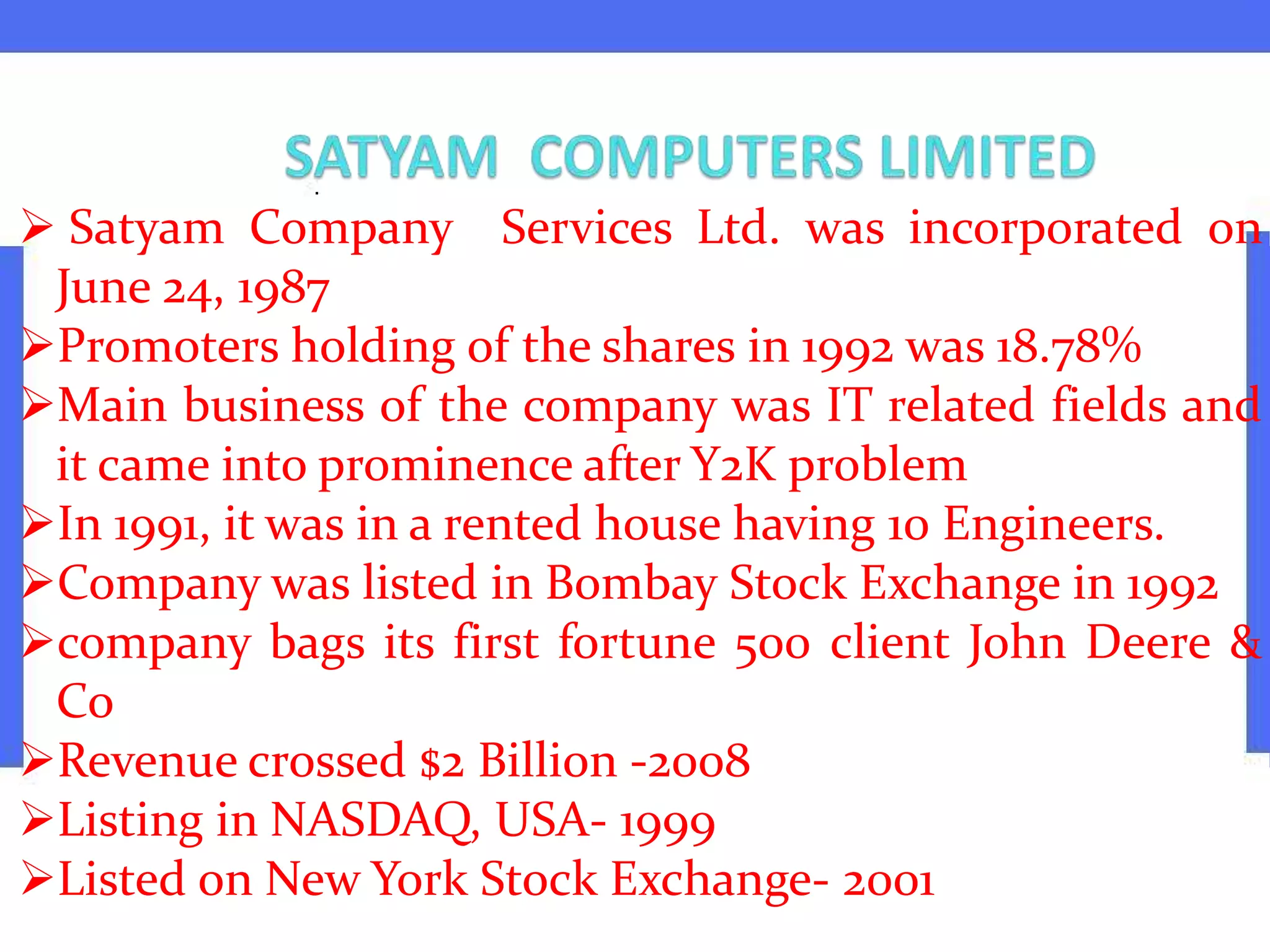  Satyam Company Services Ltd. was incorporated on
June 24, 1987
Promoters holding of the shares in 1992 was 18.78%
Main business of the company was IT related fields and
it came into prominence after Y2K problem
In 1991, it was in a rented house having 10 Engineers.
Company was listed in Bombay Stock Exchange in 1992
company bags its first fortune 500 client John Deere &
Co
Revenue crossed $2 Billion -2008
Listing in NASDAQ, USA- 1999
Listed on New York Stock Exchange- 2001
 