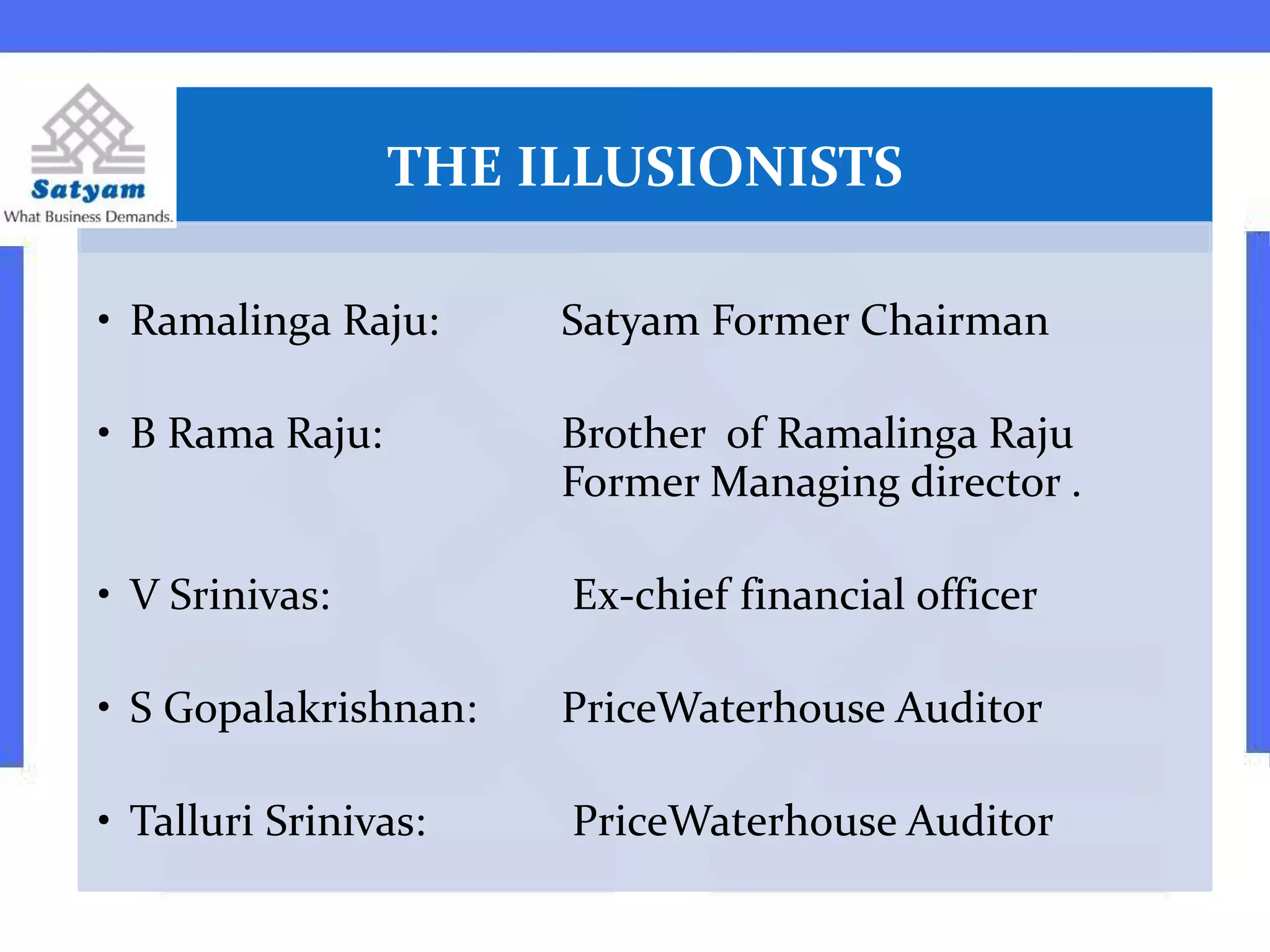 THE ILLUSIONISTS
• Ramalinga Raju: Satyam Former Chairman
• B Rama Raju: Brother of Ramalinga Raju
Former Managing director .
• V Srinivas: Ex-chief financial officer
• S Gopalakrishnan: PriceWaterhouse Auditor
• Talluri Srinivas: PriceWaterhouse Auditor
 