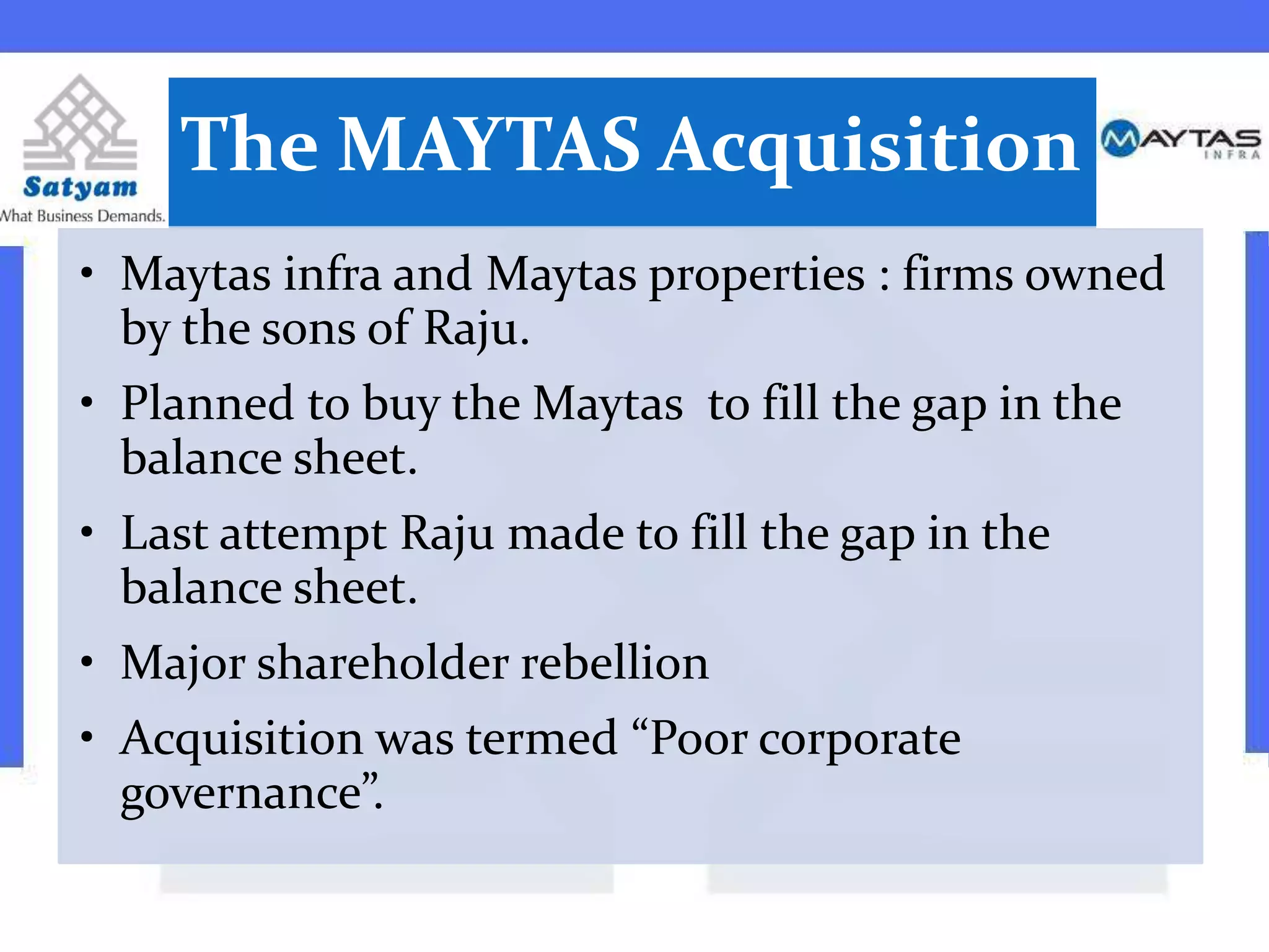 The MAYTAS Acquisition
• Maytas infra and Maytas properties : firms owned
by the sons of Raju.
• Planned to buy the Maytas to fill the gap in the
balance sheet.
• Last attempt Raju made to fill the gap in the
balance sheet.
• Major shareholder rebellion
• Acquisition was termed “Poor corporate
governance”.
 
