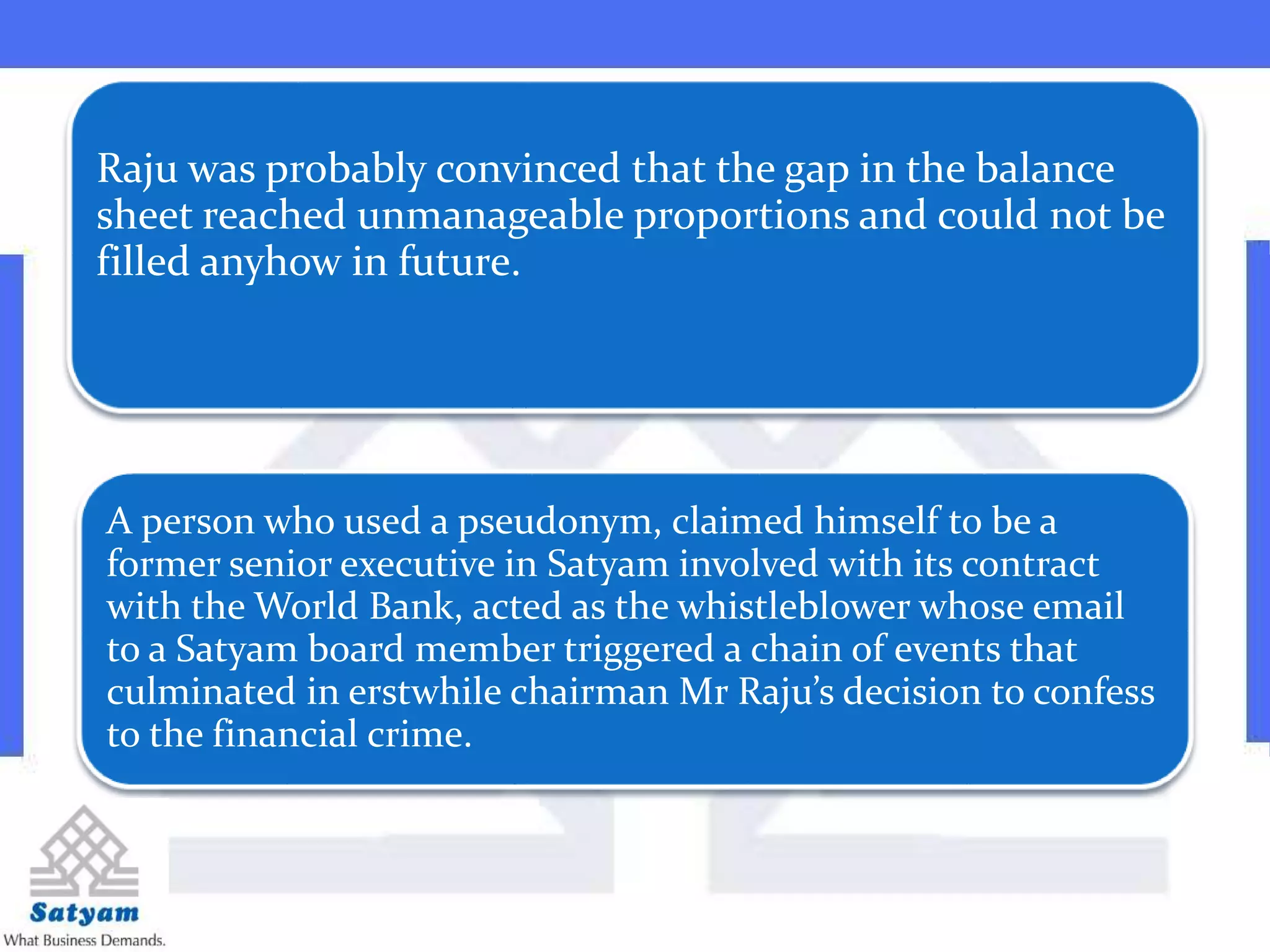  .”
Raju was probably convinced that the gap in the balance
sheet reached unmanageable proportions and could not be
filled anyhow in future.
A person who used a pseudonym, claimed himself to be a
former senior executive in Satyam involved with its contract
with the World Bank, acted as the whistleblower whose email
to a Satyam board member triggered a chain of events that
culminated in erstwhile chairman Mr Raju’s decision to confess
to the financial crime.
 