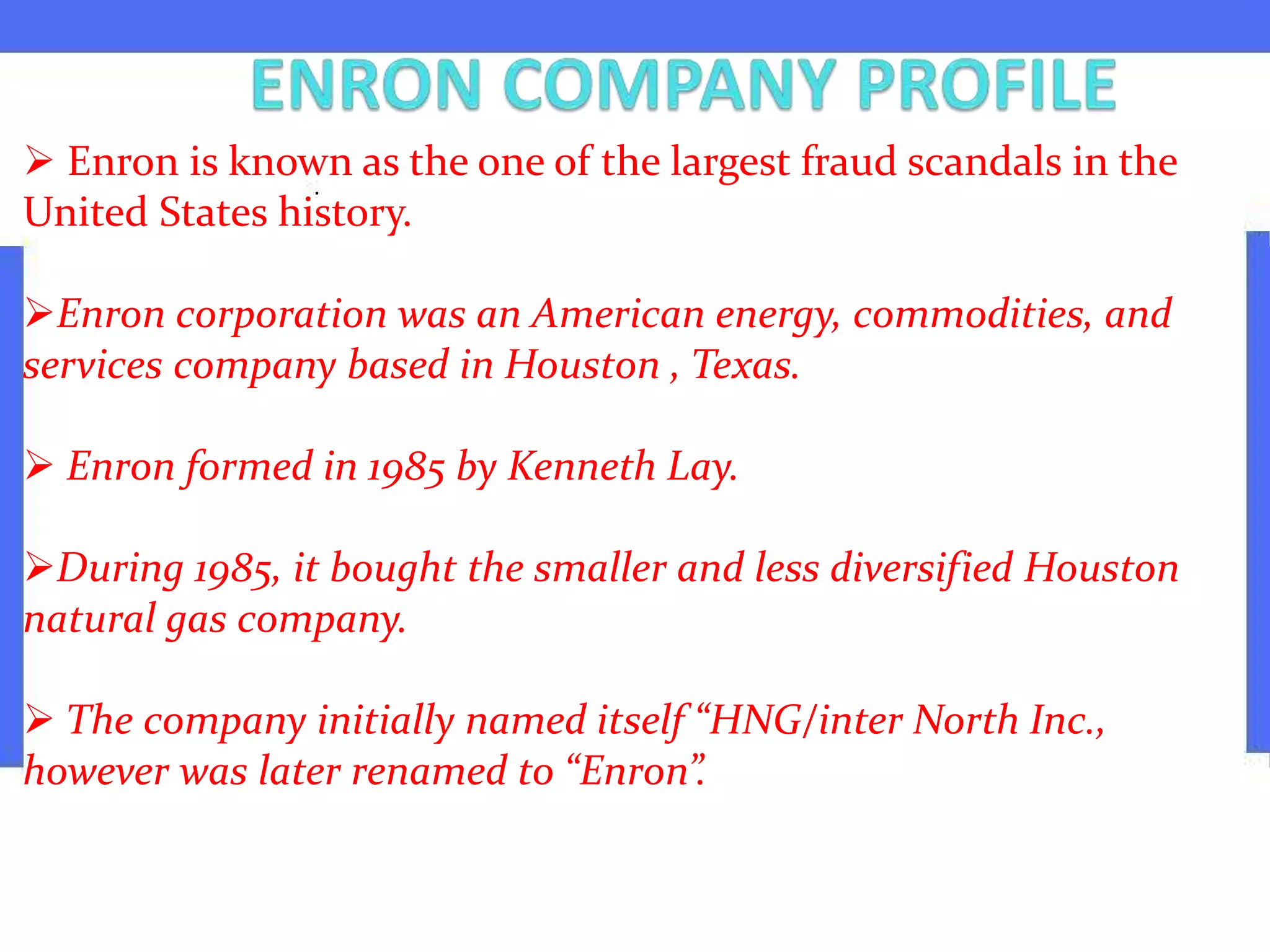  Enron is known as the one of the largest fraud scandals in the
United States history.
Enron corporation was an American energy, commodities, and
services company based in Houston , Texas.
 Enron formed in 1985 by Kenneth Lay.
During 1985, it bought the smaller and less diversified Houston
natural gas company.
 The company initially named itself “HNG/inter North Inc.,
however was later renamed to “Enron”.
 