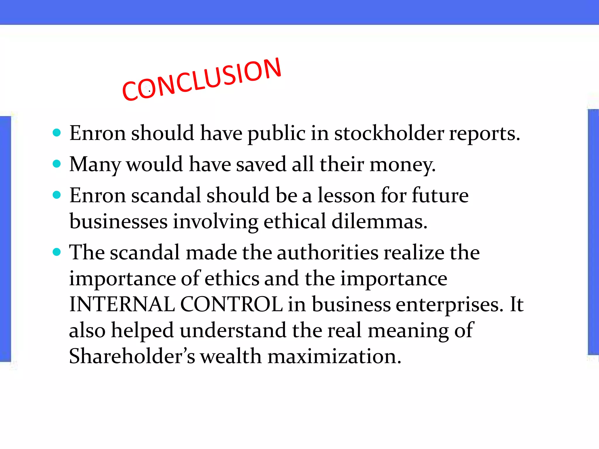  Enron should have public in stockholder reports.
 Many would have saved all their money.
 Enron scandal should be a lesson for future
businesses involving ethical dilemmas.
 The scandal made the authorities realize the
importance of ethics and the importance
INTERNAL CONTROL in business enterprises. It
also helped understand the real meaning of
Shareholder’s wealth maximization.
 