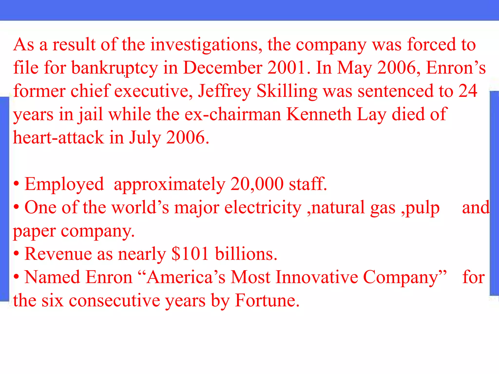 As a result of the investigations, the company was forced to
file for bankruptcy in December 2001. In May 2006, Enron’s
former chief executive, Jeffrey Skilling was sentenced to 24
years in jail while the ex-chairman Kenneth Lay died of
heart-attack in July 2006.
• Employed approximately 20,000 staff.
• One of the world’s major electricity ,natural gas ,pulp and
paper company.
• Revenue as nearly $101 billions.
• Named Enron “America’s Most Innovative Company” for
the six consecutive years by Fortune.
 