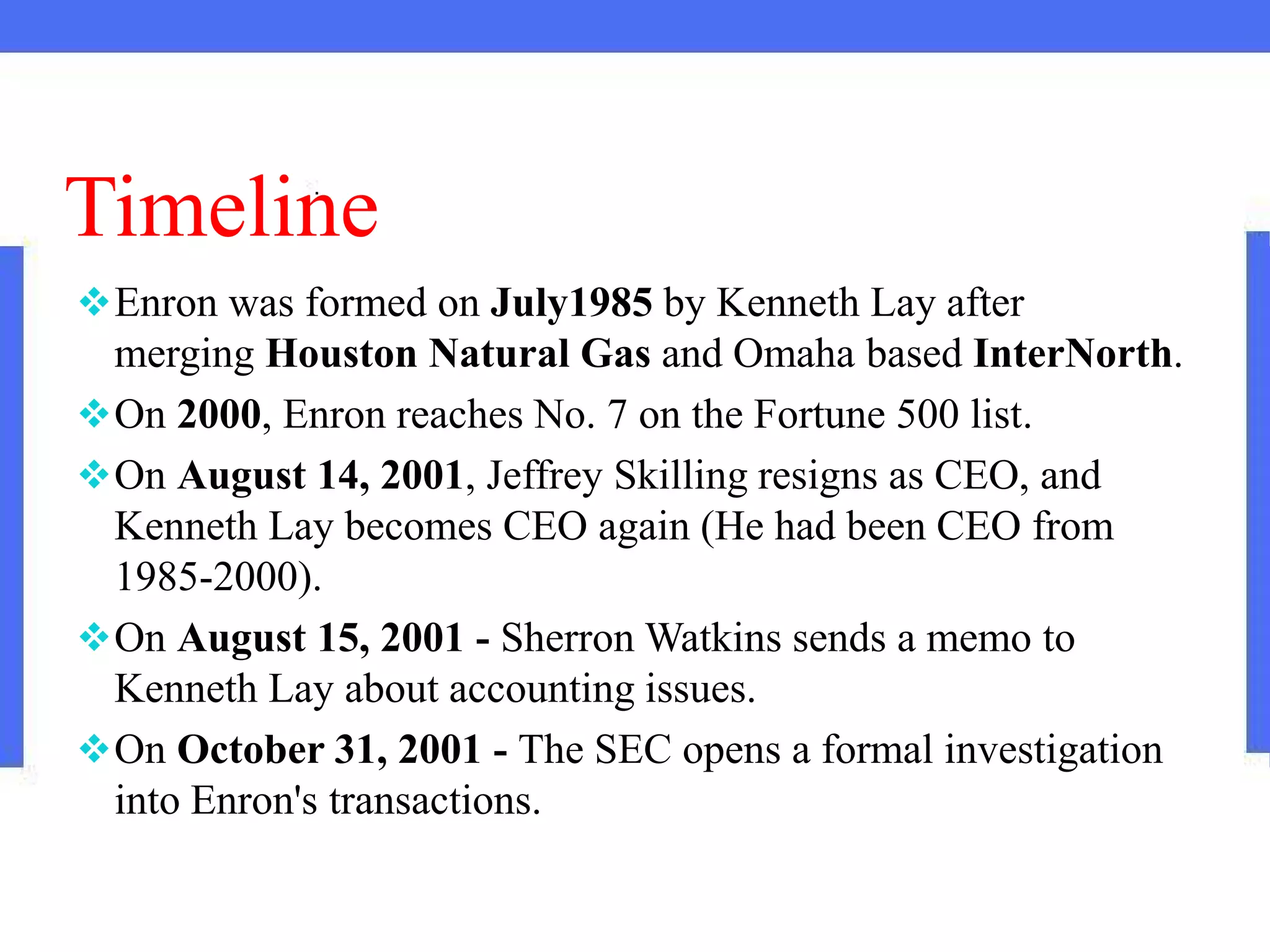 Timeline
Enron was formed on July1985 by Kenneth Lay after
merging Houston Natural Gas and Omaha based InterNorth.
On 2000, Enron reaches No. 7 on the Fortune 500 list.
On August 14, 2001, Jeffrey Skilling resigns as CEO, and
Kenneth Lay becomes CEO again (He had been CEO from
1985-2000).
On August 15, 2001 - Sherron Watkins sends a memo to
Kenneth Lay about accounting issues.
On October 31, 2001 - The SEC opens a formal investigation
into Enron's transactions.
 