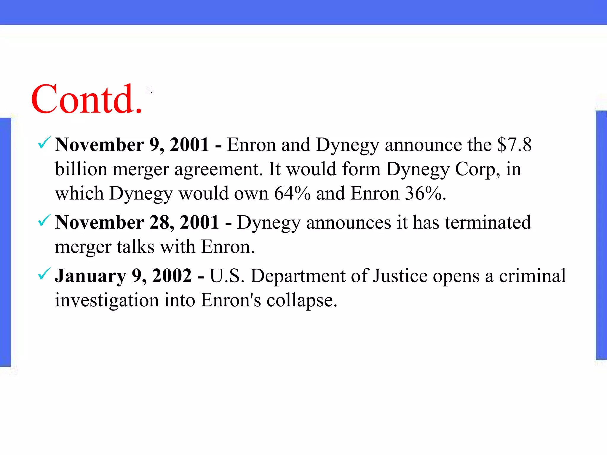 Contd.
 November 9, 2001 - Enron and Dynegy announce the $7.8
billion merger agreement. It would form Dynegy Corp, in
which Dynegy would own 64% and Enron 36%.
 November 28, 2001 - Dynegy announces it has terminated
merger talks with Enron.
 January 9, 2002 - U.S. Department of Justice opens a criminal
investigation into Enron's collapse.
 