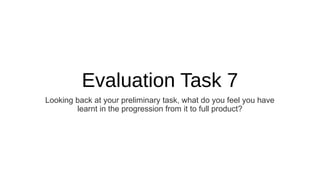 Evaluation Task 7
Looking back at your preliminary task, what do you feel you have
learnt in the progression from it to full product?
 
