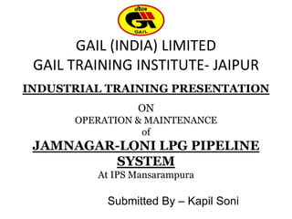GAIL (INDIA) LIMITED
GAIL TRAINING INSTITUTE- JAIPUR
INDUSTRIAL TRAINING PRESENTATION
ON
OPERATION & MAINTENANCE
of
JAMNAGAR-LONI LPG PIPELINE
SYSTEM
At IPS Mansarampura
Submitted By – Kapil Soni
 