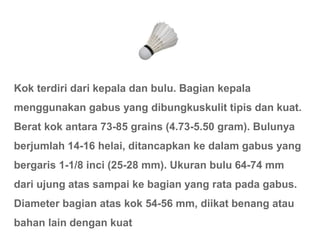 Kok terdiri dari kepala dan bulu. Bagian kepala
menggunakan gabus yang dibungkuskulit tipis dan kuat.
Berat kok antara 73-85 grains (4.73-5.50 gram). Bulunya
berjumlah 14-16 helai, ditancapkan ke dalam gabus yang
bergaris 1-1/8 inci (25-28 mm). Ukuran bulu 64-74 mm
dari ujung atas sampai ke bagian yang rata pada gabus.
Diameter bagian atas kok 54-56 mm, diikat benang atau
bahan lain dengan kuat
 