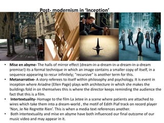 Post- modernism in ‘Inception’
• Mise en abyme- The halls of mirror effect (dream-in-a-dream-in-a-dream-in-a-dream
premise!) its a formal technique in which an image contains a smaller copy of itself, in a
sequence appearing to recur infinitely; "recursive" is another term for this.
• Metanarrative- A story referees to itself within philosophy and psychology. It is event in
inception where Ariadne (Ellen Page) plays with architecture in which she makes the
buildings fold in on themselves this is where the director keeps reminding the audience the
fact that this is a film.
• Intertextuality- Homage to the film La Jetee in a scene where patients are attached to
wires which take them into a dream-world , the motif of Edith Piaf track on record player
‘Non, Je Ne Regrette Rien’. This is when a media text references another.
• Both intertextuality and mise en abyme have both influenced our final outcome of our
music video and may appear in it.
 