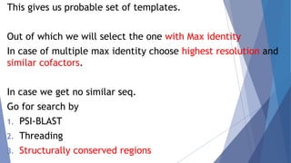 This gives us probable set of templates.
Out of which we will select the one with Max identity
In case of multiple max identity choose highest resolution and
similar cofactors.
In case we get no similar seq.
Go for search by
1. PSI-BLAST
2. Threading
3. Structurally conserved regions
 
