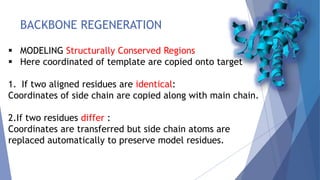 BACKBONE REGENERATION
 MODELING Structurally Conserved Regions
 Here coordinated of template are copied onto target
1. If two aligned residues are identical:
Coordinates of side chain are copied along with main chain.
2.If two residues differ :
Coordinates are transferred but side chain atoms are
replaced automatically to preserve model residues.
 