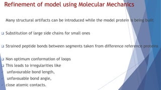 Refinement of model using Molecular Mechanics
Many structural artifacts can be introduced while the model protein is being built
 Substitution of large side chains for small ones
 Strained peptide bonds between segments taken from difference reference proteins
 Non optimum conformation of loops
 This leads to irregularities like
 unfavourable bond length,
 unfavouable bond angle,
 close atomic contacts.
 