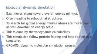 Molecular dynamic simulation
1. E.M moves atoms toward overall energy minima.
2. Often leading to suboptimal structures
3. To search for global energy minima atoms are moved uphill
as well downhill on energy scale.
4. This is done by thermodynamic calculations
5. This simulation follow protein folding and help to find true
structure.
6. GROMOS: dynamic molecular simulation program
 