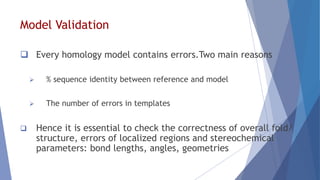 Model Validation
 Every homology model contains errors.Two main reasons
 % sequence identity between reference and model
 The number of errors in templates
 Hence it is essential to check the correctness of overall fold/
structure, errors of localized regions and stereochemical
parameters: bond lengths, angles, geometries
 