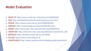 Model Evaluation
 WHAT IF http://www.cmbi.kun.nl/gv/servers/WIWWWI/
 SOV http://predictioncenter.llnl.gov/local/sov/sov.html
 PROVE http://www.ucmb.ulb.ac.be/UCMB/PROVE/
 ANOLEA http://www.fundp.ac.be/pub/ANOLEA.html
 ERRAT http://www.doe-mbi.ucla.edu/Services/ERRATv2/
 VERIFY3D http://shannon.mbi.ucla.edu/DOE/Services/Verify_3D/
 BIOTECH http://biotech.embl-ebi.ac.uk:8400/
 ProsaII http://www.came.sbg.ac.at
 WHATCHECK http://www.sander.embl-heidelberg.de/whatcheck/
 