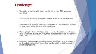 Challenges
 To model proteins with lower similarities( eg < 30% sequence
identity)
 To increase accuracy of models and to make it fully automated
 Improvements may include simulataneous optimization techniques
in side chain modeling and loop modeling
 Developing better optimizers and potential function, which can
lead the model structure away from template towards the correct
structure
 Although comparative modelling needs significant improvement, it
is already a mature technique that can be used to address many
practical problems
 
