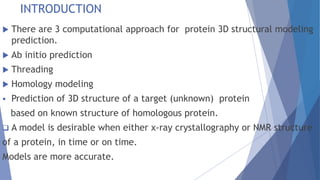 INTRODUCTION
 There are 3 computational approach for protein 3D structural modeling
prediction.
 Ab initio prediction
 Threading
 Homology modeling
 Prediction of 3D structure of a target (unknown) protein
based on known structure of homologous protein.
 A model is desirable when either x-ray crystallography or NMR structure
of a protein, in time or on time.
Models are more accurate.
 