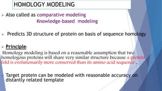 HOMOLOGY MODELING
 Also called as comparative modeling
Knowledge-based modeling
 Predicts 3D structure of protein on basis of sequence homology
 Principle:
Homology modeling is based on a reasonable assumption that two
homologous proteins will share very similar structure because a protein
fold is evolutionarily more conserved than its amino acid sequence .
 Target protein can be modeled with reasonable accuracy on
distantly related template
 
