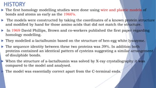 HISTORY
 The first homology modelling studies were done using wire and plastic models of
bonds and atoms as early as the 1960’s.
 The models were constructed by taking the coordinates of a known protein structure
and modified by hand for those amino acids that did not match the structure.
 In 1969 David Phillips, Brown and co-workers published the first paper regarding
homology modelling.
 They modelled a-lactalbumin based on the structure of hen-egg white lysozyme.
 The sequence identity between these two proteins was 39%. In addition both
proteins contained an identical pattern of cysteins suggesting a similar arrangement
of disulphide bonds.
 When the structure of a-lactalbumin was solved by X-ray crystallography it was
compared to the model and analysed.
 The model was essentially correct apart from the C-terminal ends.
 