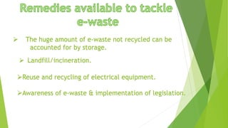  The huge amount of e-waste not recycled can be
accounted for by storage.
 Landfill/incineration.
Reuse and recycling of electrical equipment.
Awareness of e-waste & implementation of legislation.
 