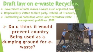  Government of India makes e-waste as an organized business.
 Responsibility shifted to third party. Instead, of It industry.
 Considering as hazardous waste under hazardous waste
management guidelines ,1989.
 