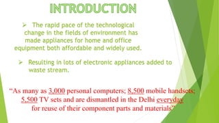  The rapid pace of the technological
change in the fields of environment has
made appliances for home and office
equipment both affordable and widely used.
 Resulting in lots of electronic appliances added to
waste stream.
“As many as 3,000 personal computers; 8,500 mobile handsets;
5,500 TV sets and are dismantled in the Delhi everyday
for reuse of their component parts and materials”
 