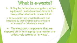  It May be defined as, computers, office
equipment, entertainment devices &
many other electronic or electrical.
 The electronic components that are
disposed off in an inappropriate manner are
collectively termed as ‘e-waste’.
 Devices which are unwanted broken and
discarded by their original users are known
as ‘e-waste’ or ‘electronic waste’.
 