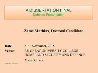 A DISSERTATION FINAL
Defence Presentation
Zems Mathias, Doctoral Candidate.
Date: 21st November, 2015
Venue: BE-GREAT UNIVERSITY COLLEGE
HOMELAND SECURITY AND DEFENCE
Accra, Ghana.
All Rights Reserved
I
 